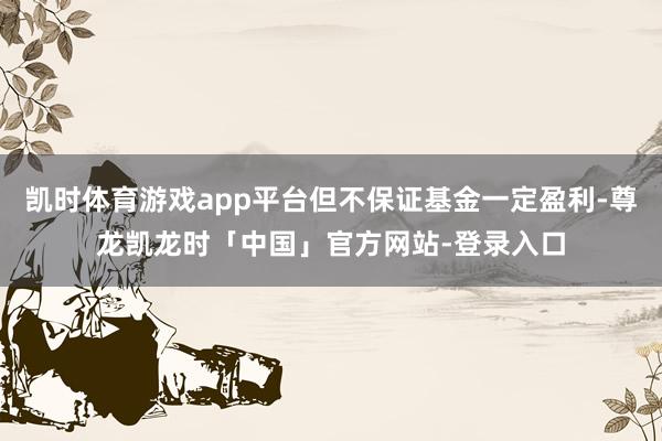凯时体育游戏app平台但不保证基金一定盈利-尊龙凯龙时「中国」官方网站-登录入口