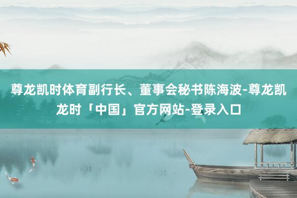 尊龙凯时体育副行长、董事会秘书陈海波-尊龙凯龙时「中国」官方网站-登录入口