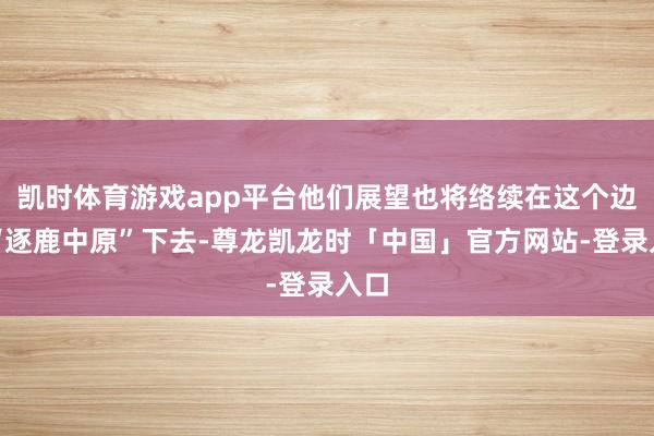 凯时体育游戏app平台他们展望也将络续在这个边界“逐鹿中原”下去-尊龙凯龙时「中国」官方网站-登录入口