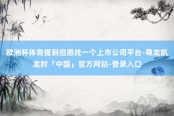 欧洲杯体育提到但愿找一个上市公司平台-尊龙凯龙时「中国」官方网站-登录入口
