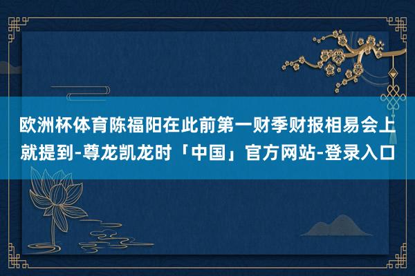 欧洲杯体育　　陈福阳在此前第一财季财报相易会上就提到-尊龙凯龙时「中国」官方网站-登录入口