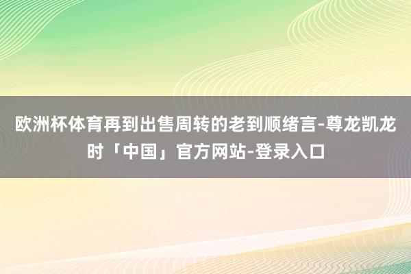 欧洲杯体育再到出售周转的老到顺绪言-尊龙凯龙时「中国」官方网站-登录入口