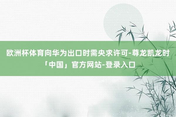 欧洲杯体育向华为出口时需央求许可-尊龙凯龙时「中国」官方网站-登录入口