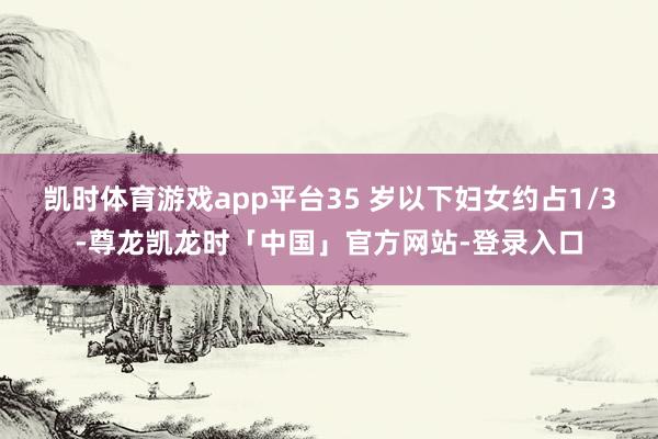 凯时体育游戏app平台35 岁以下妇女约占1/3-尊龙凯龙时「中国」官方网站-登录入口