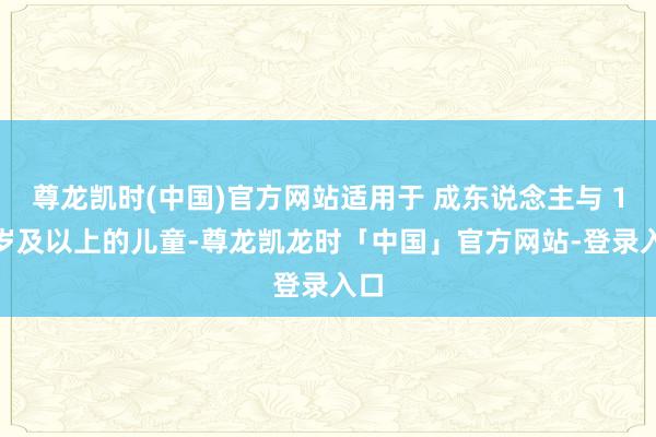 尊龙凯时(中国)官方网站适用于 成东说念主与 12 岁及以上的儿童-尊龙凯龙时「中国」官方网站-登录入口