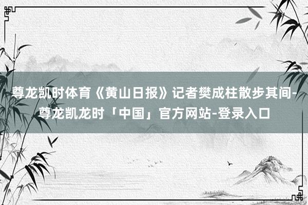 尊龙凯时体育《黄山日报》记者樊成柱散步其间-尊龙凯龙时「中国」官方网站-登录入口