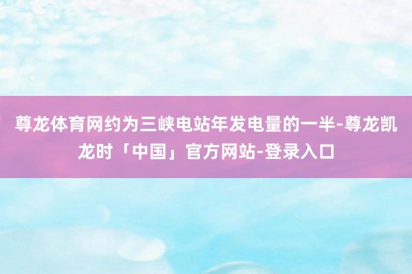 尊龙体育网约为三峡电站年发电量的一半-尊龙凯龙时「中国」官方网站-登录入口