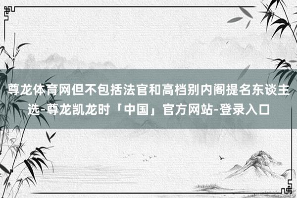 尊龙体育网但不包括法官和高档别内阁提名东谈主选-尊龙凯龙时「中国」官方网站-登录入口