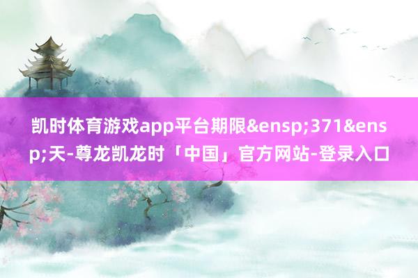 凯时体育游戏app平台期限&ensp;371&ensp;天-尊龙凯龙时「中国」官方网站-登录入口