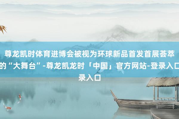 尊龙凯时体育进博会被视为环球新品首发首展荟萃的“大舞台”-尊龙凯龙时「中国」官方网站-登录入口