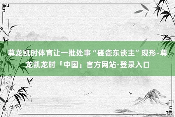 尊龙凯时体育让一批处事“碰瓷东谈主”现形-尊龙凯龙时「中国」官方网站-登录入口