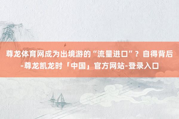 尊龙体育网成为出境游的“流量进口”？自得背后-尊龙凯龙时「中国」官方网站-登录入口