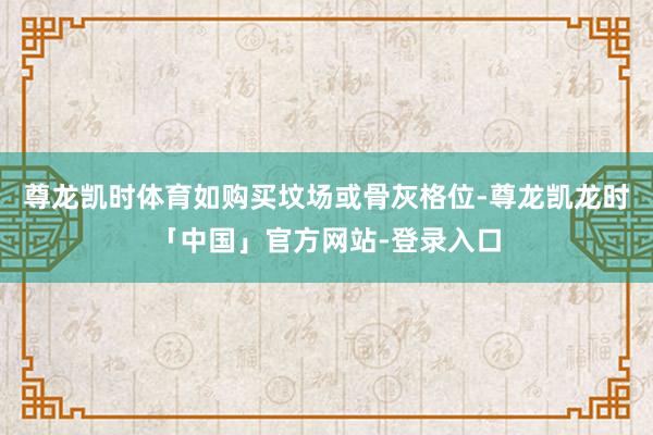 尊龙凯时体育如购买坟场或骨灰格位-尊龙凯龙时「中国」官方网站-登录入口