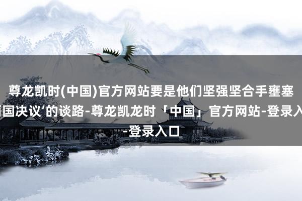 尊龙凯时(中国)官方网站要是他们坚强坚合手壅塞‘两国决议’的谈路-尊龙凯龙时「中国」官方网站-登录入口