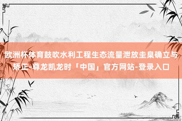 欧洲杯体育鼓吹水利工程生态流量泄放圭臬确立与矫正-尊龙凯龙时「中国」官方网站-登录入口