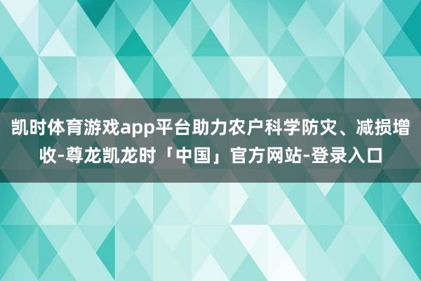凯时体育游戏app平台助力农户科学防灾、减损增收-尊龙凯龙时「中国」官方网站-登录入口