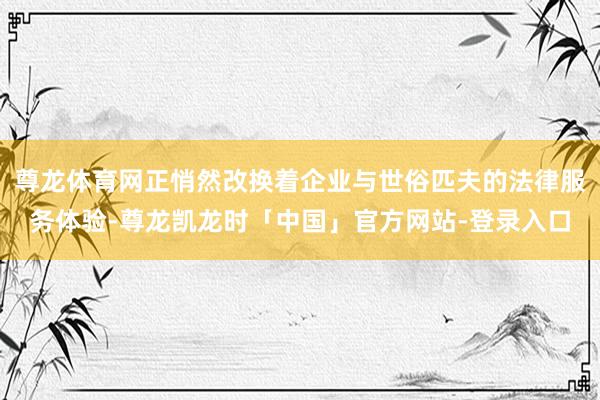 尊龙体育网正悄然改换着企业与世俗匹夫的法律服务体验-尊龙凯龙时「中国」官方网站-登录入口