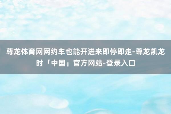 尊龙体育网网约车也能开进来即停即走-尊龙凯龙时「中国」官方网站-登录入口