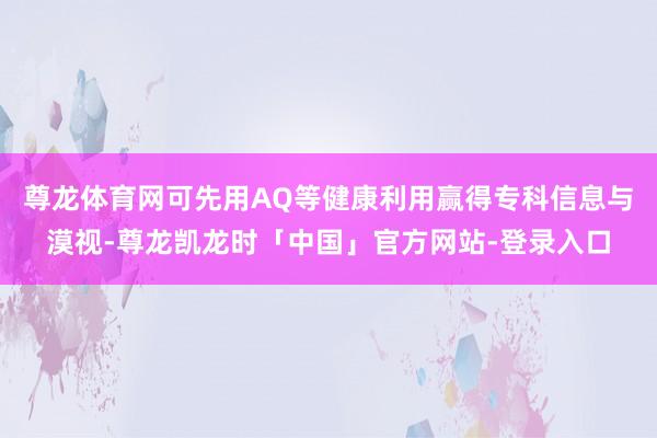 尊龙体育网可先用AQ等健康利用赢得专科信息与漠视-尊龙凯龙时「中国」官方网站-登录入口