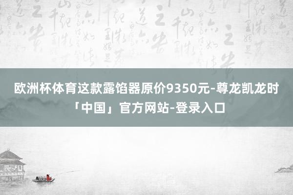 欧洲杯体育这款露馅器原价9350元-尊龙凯龙时「中国」官方网站-登录入口
