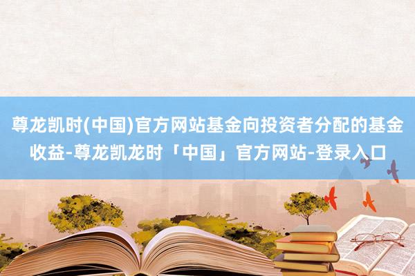 尊龙凯时(中国)官方网站基金向投资者分配的基金收益-尊龙凯龙时「中国」官方网站-登录入口
