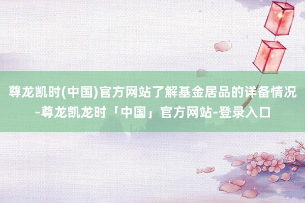 尊龙凯时(中国)官方网站了解基金居品的详备情况-尊龙凯龙时「中国」官方网站-登录入口