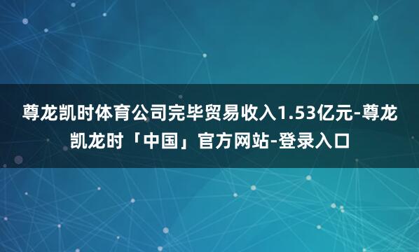 尊龙凯时体育公司完毕贸易收入1.53亿元-尊龙凯龙时「中国」官方网站-登录入口