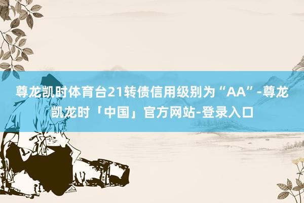 尊龙凯时体育台21转债信用级别为“AA”-尊龙凯龙时「中国」官方网站-登录入口
