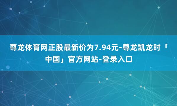 尊龙体育网正股最新价为7.94元-尊龙凯龙时「中国」官方网站-登录入口