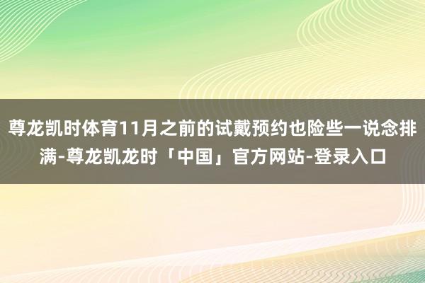 尊龙凯时体育11月之前的试戴预约也险些一说念排满-尊龙凯龙时「中国」官方网站-登录入口