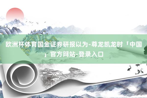 欧洲杯体育　　国金证券研报以为-尊龙凯龙时「中国」官方网站-登录入口