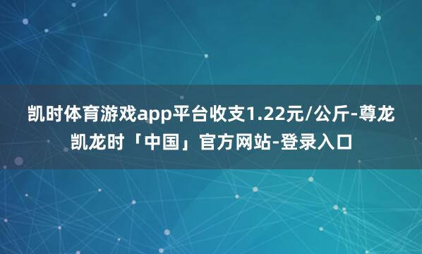 凯时体育游戏app平台收支1.22元/公斤-尊龙凯龙时「中国」官方网站-登录入口
