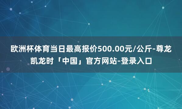 欧洲杯体育当日最高报价500.00元/公斤-尊龙凯龙时「中国」官方网站-登录入口