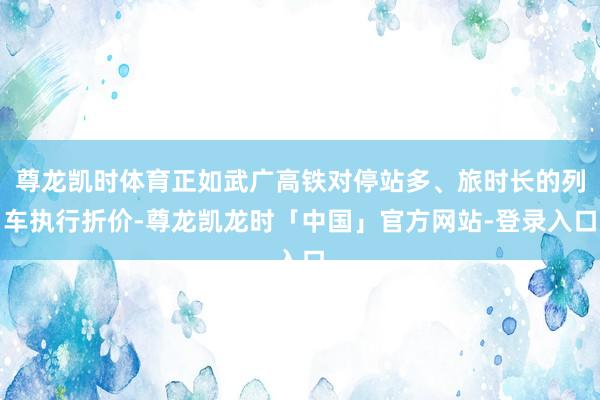 尊龙凯时体育正如武广高铁对停站多、旅时长的列车执行折价-尊龙凯龙时「中国」官方网站-登录入口