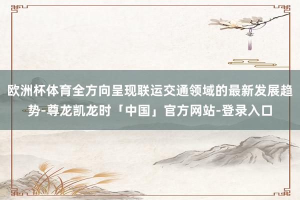 欧洲杯体育全方向呈现联运交通领域的最新发展趋势-尊龙凯龙时「中国」官方网站-登录入口