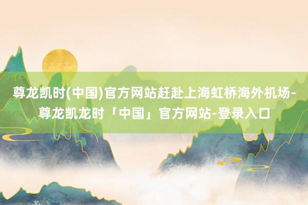 尊龙凯时(中国)官方网站赶赴上海虹桥海外机场-尊龙凯龙时「中国」官方网站-登录入口