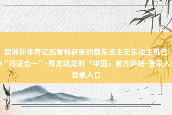 欧洲杯体育亿航智能研制的载东谈主无东谈主机已毕“四证合一”-尊龙凯龙时「中国」官方网站-登录入口