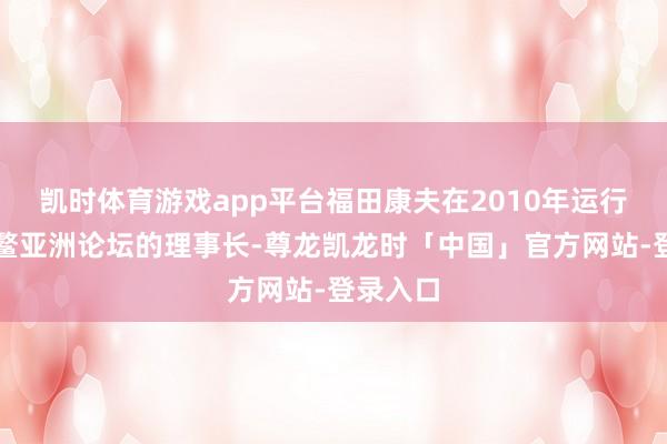 凯时体育游戏app平台福田康夫在2010年运行担任博鳌亚洲论坛的理事长-尊龙凯龙时「中国」官方网站-登录入口