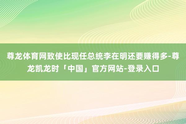 尊龙体育网致使比现任总统李在明还要赚得多-尊龙凯龙时「中国」官方网站-登录入口