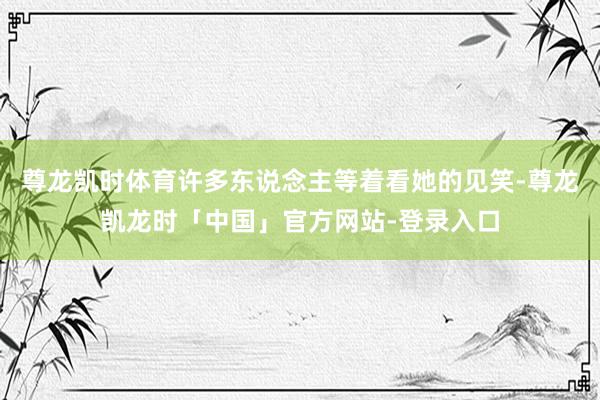 尊龙凯时体育许多东说念主等着看她的见笑-尊龙凯龙时「中国」官方网站-登录入口